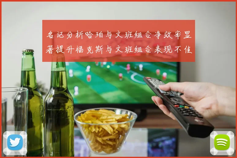 名记分析哈珀与文班组合净效率显著提升福克斯与文班组合表现不佳差距明显