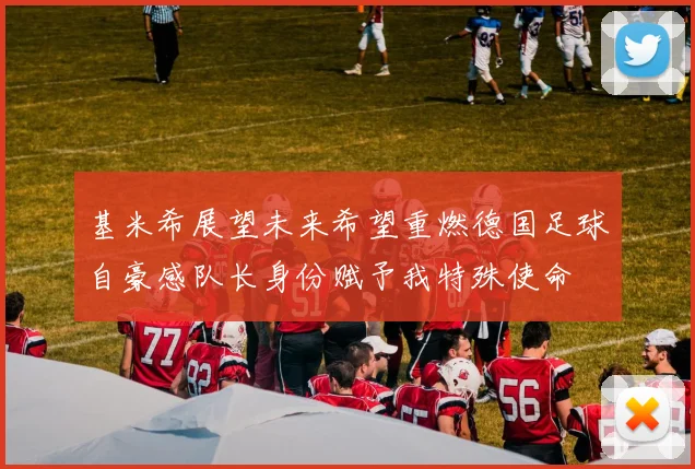 基米希展望未来希望重燃德国足球自豪感队长身份赋予我特殊使命