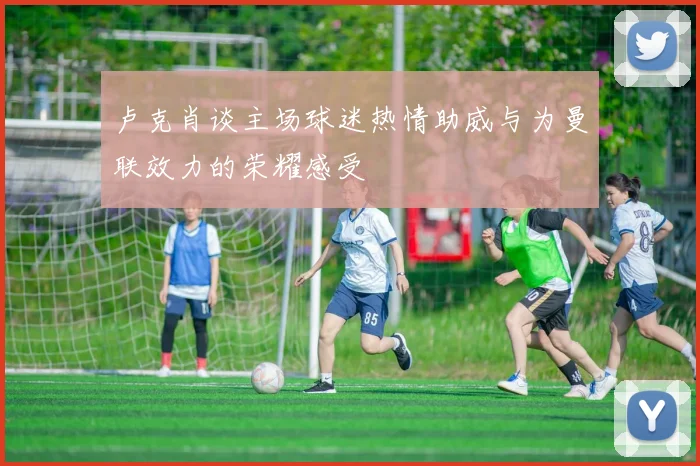 卢克肖谈主场球迷热情助威与为曼联效力的荣耀感受