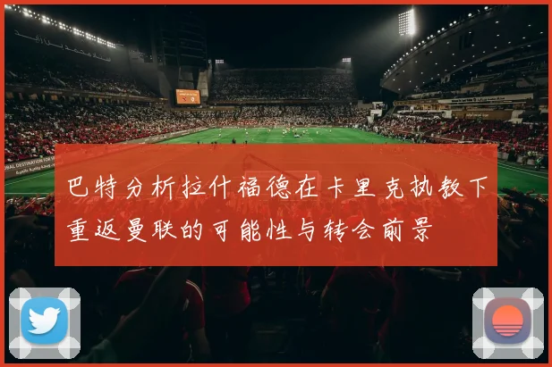 巴特分析拉什福德在卡里克执教下重返曼联的可能性与转会前景