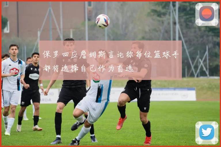 保罗回应詹姆斯言论称每位篮球手都将选择自己作为首选