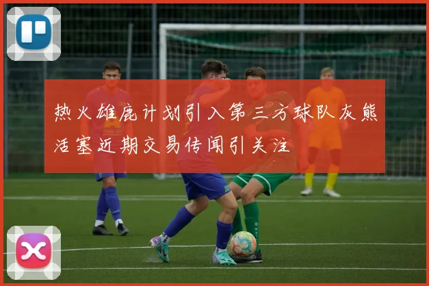热火雄鹿计划引入第三方球队灰熊活塞近期交易传闻引关注