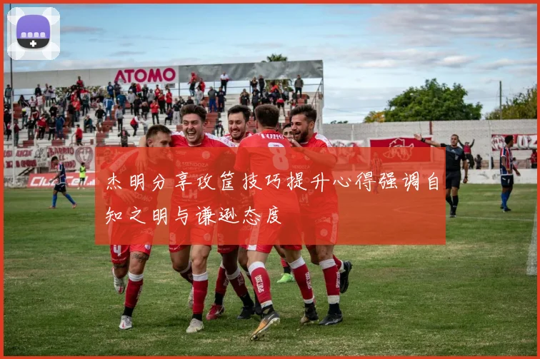 杰明分享攻筐技巧提升心得强调自知之明与谦逊态度