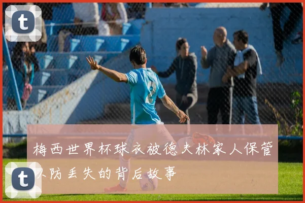 梅西世界杯球衣被德夫林家人保管以防丢失的背后故事