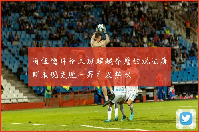 海伍德评论文班超越乔詹的说法唐斯表现更胜一筹引发热议