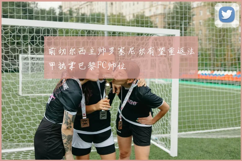 前切尔西主帅罗塞尼尔有望重返法甲执掌巴黎FC帅位