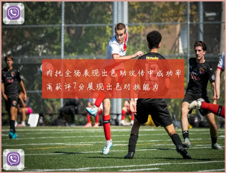 内托全场表现出色助攻传中成功率高获评7分展现出色对抗能力