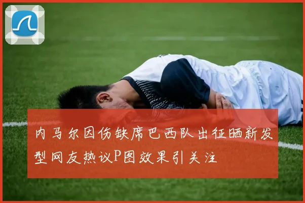 内马尔因伤缺席巴西队出征晒新发型网友热议P图效果引关注
