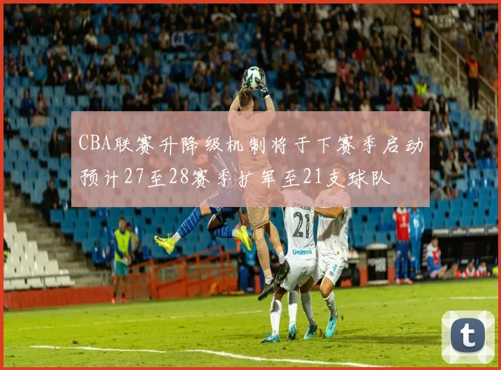 CBA联赛升降级机制将于下赛季启动预计27至28赛季扩军至21支球队