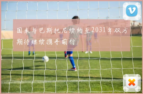 国米与巴斯托尼续约至2031年双方期待继续携手前行