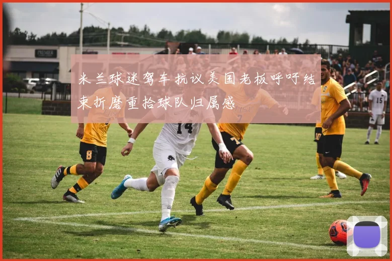 米兰球迷驾车抗议美国老板呼吁结束折磨重拾球队归属感